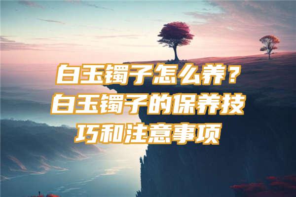 白玉镯子怎么养？白玉镯子的保养技巧和注意事项