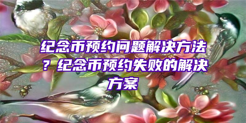 纪念币预约问题解决方法？纪念币预约失败的解决方案