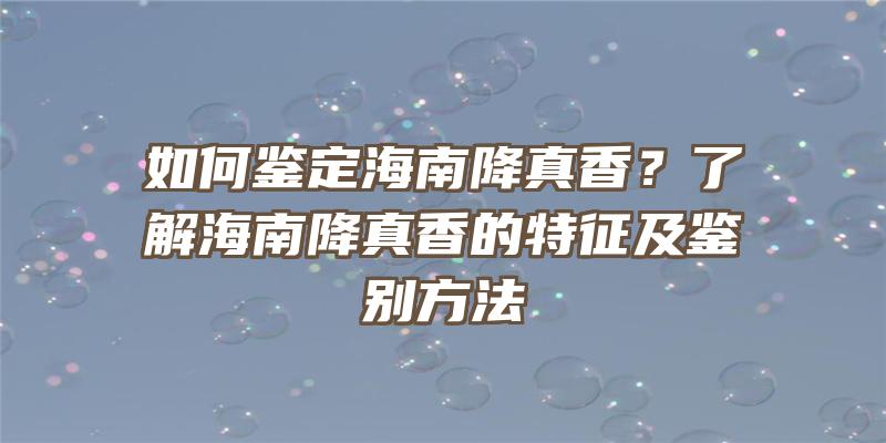 如何鉴定海南降真香？了解海南降真香的特征及鉴别方法