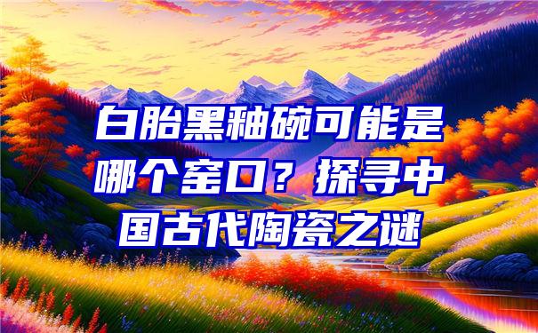 白胎黑釉碗可能是哪个窑口？探寻中国古代陶瓷之谜