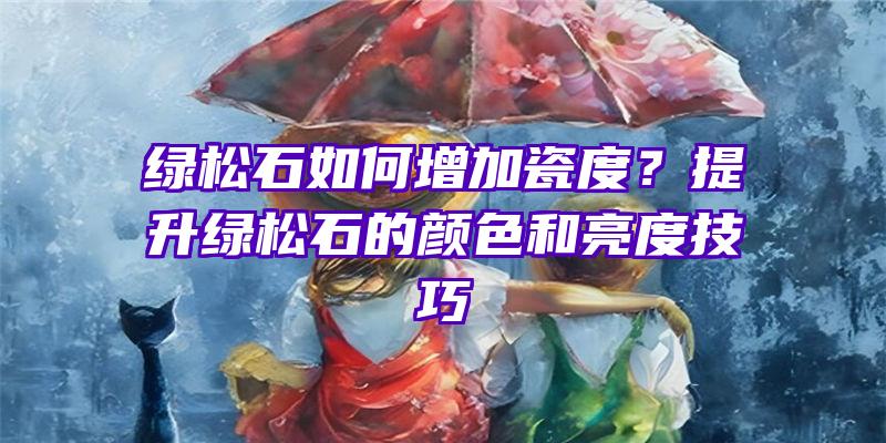 绿松石如何增加瓷度？提升绿松石的颜色和亮度技巧