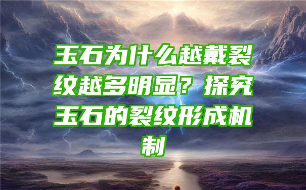 玉石为什么越戴裂纹越多明显？探究玉石的裂纹形成机制