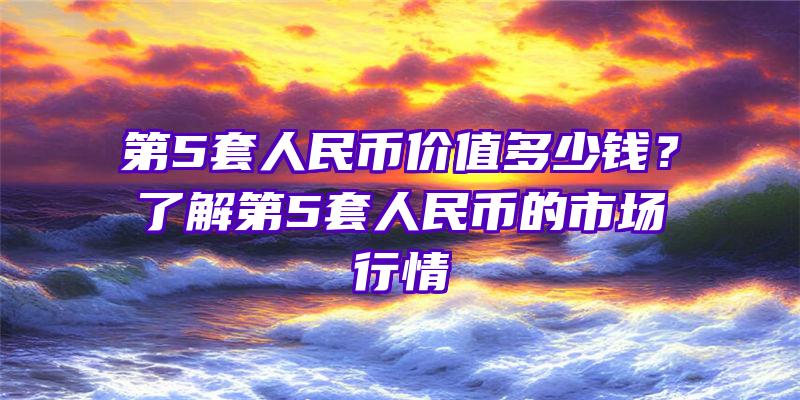 第5套人民币价值多少钱？了解第5套人民币的市场行情