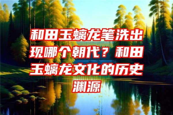 和田玉螭龙笔洗出现哪个朝代？和田玉螭龙文化的历史渊源