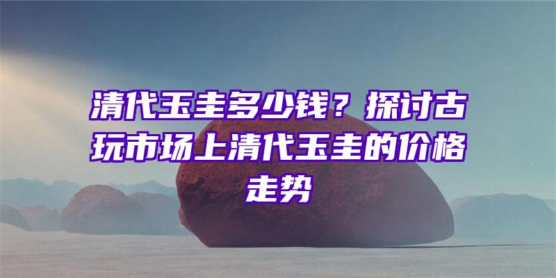 清代玉圭多少钱？探讨古玩市场上清代玉圭的价格走势