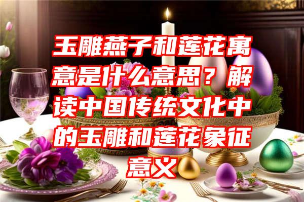 玉雕燕子和莲花寓意是什么意思？解读中国传统文化中的玉雕和莲花象征意义