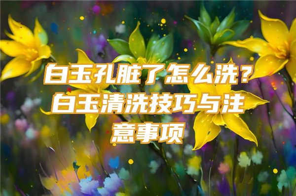 白玉孔脏了怎么洗？白玉清洗技巧与注意事项