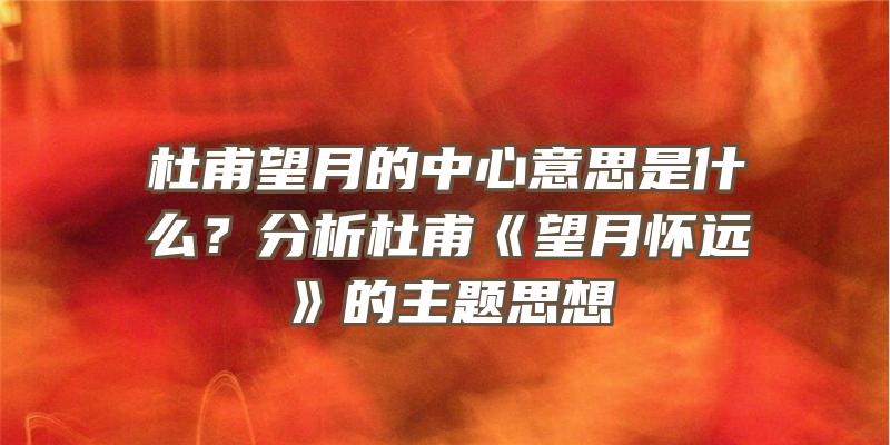 杜甫望月的中心意思是什么？分析杜甫《望月怀远》的主题思想