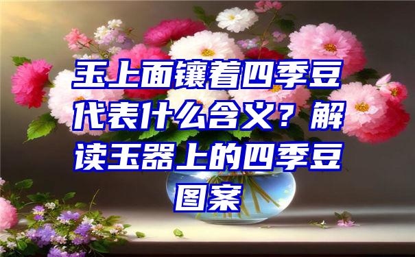 玉上面镶着四季豆代表什么含义？解读玉器上的四季豆图案