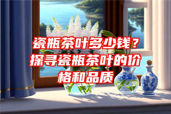 瓷瓶茶叶多少钱？探寻瓷瓶茶叶的价格和品质