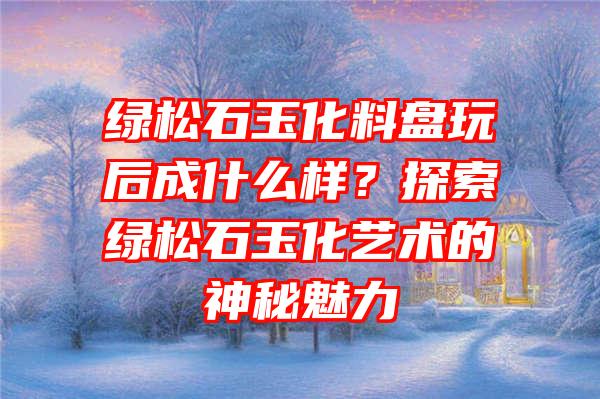 绿松石玉化料盘玩后成什么样？探索绿松石玉化艺术的神秘魅力