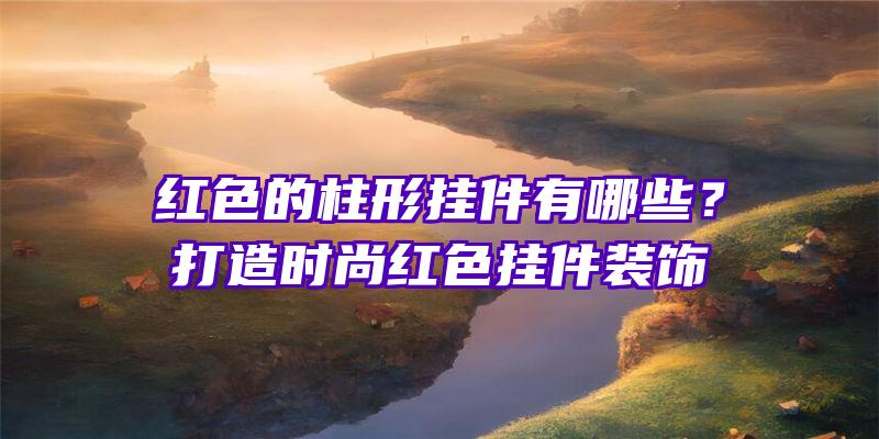 红色的柱形挂件有哪些？打造时尚红色挂件装饰