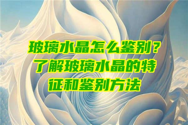 玻璃水晶怎么鉴别？了解玻璃水晶的特征和鉴别方法