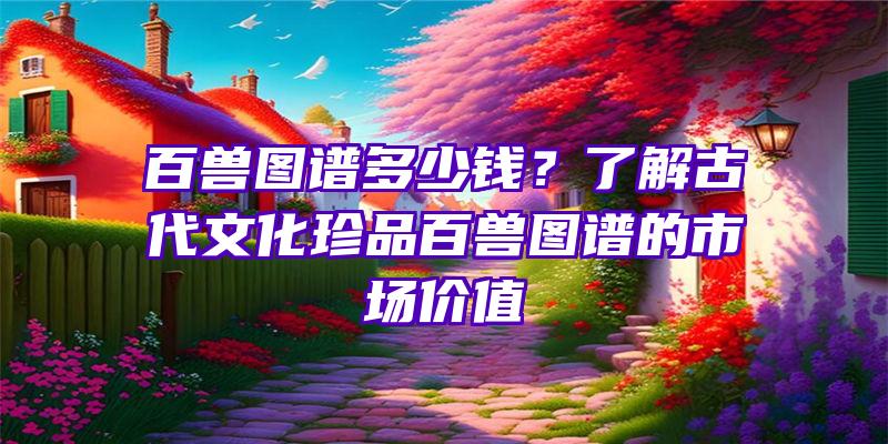 百兽图谱多少钱？了解古代文化珍品百兽图谱的市场价值