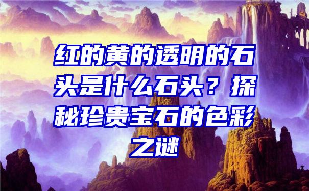 红的黄的透明的石头是什么石头？探秘珍贵宝石的色彩之谜