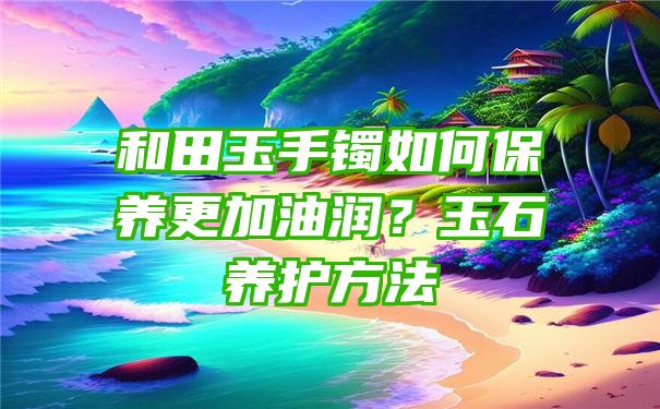 和田玉手镯如何保养更加油润？玉石养护方法