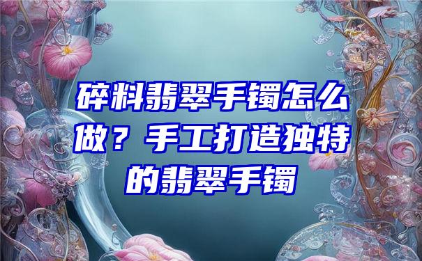 碎料翡翠手镯怎么做？手工打造独特的翡翠手镯