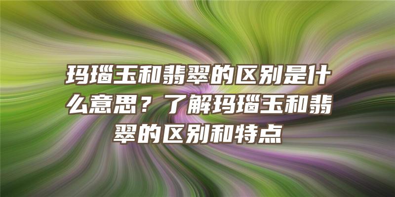 玛瑙玉和翡翠的区别是什么意思？了解玛瑙玉和翡翠的区别和特点