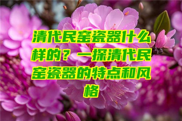 清代民窑瓷器什么样的？一探清代民窑瓷器的特点和风格