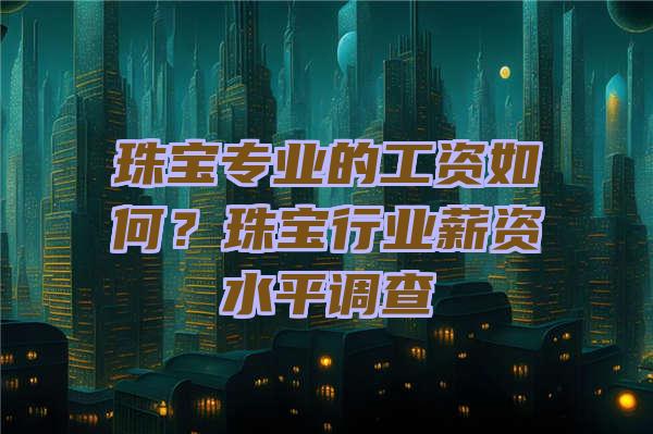 珠宝专业的工资如何？珠宝行业薪资水平调查