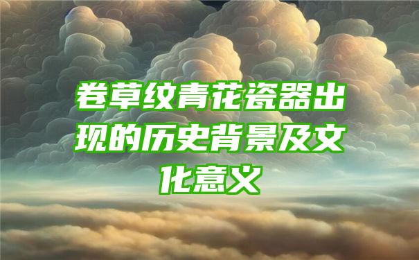 卷草纹青花瓷器出现的历史背景及文化意义