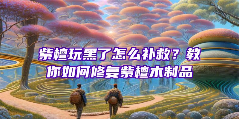 紫檀玩黑了怎么补救？教你如何修复紫檀木制品