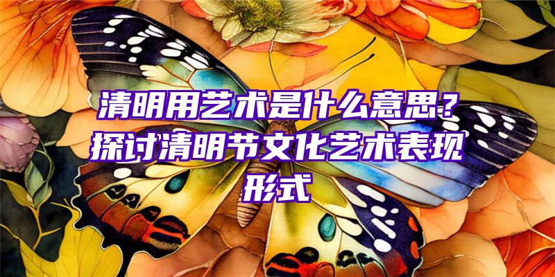 清明用艺术是什么意思？探讨清明节文化艺术表现形式