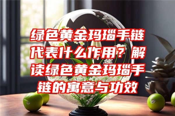 绿色黄金玛瑙手链代表什么作用？解读绿色黄金玛瑙手链的寓意与功效