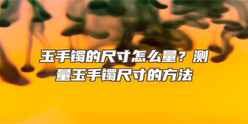 玉手镯的尺寸怎么量？测量玉手镯尺寸的方法