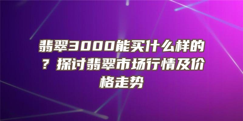 翡翠3000能买什么样的？探讨翡翠市场行情及价格走势