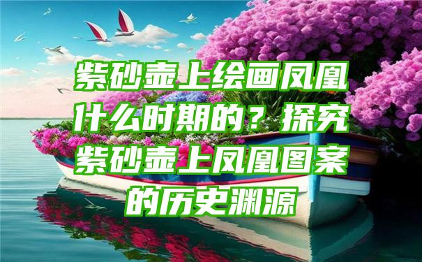 紫砂壶上绘画凤凰什么时期的？探究紫砂壶上凤凰图案的历史渊源