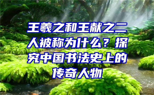 王羲之和王献之二人被称为什么？探究中国书法史上的传奇人物