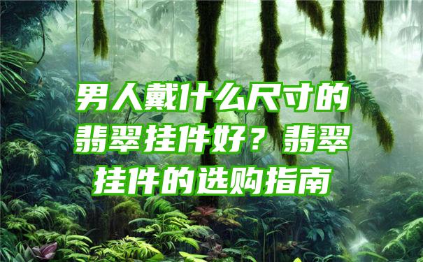 男人戴什么尺寸的翡翠挂件好？翡翠挂件的选购指南