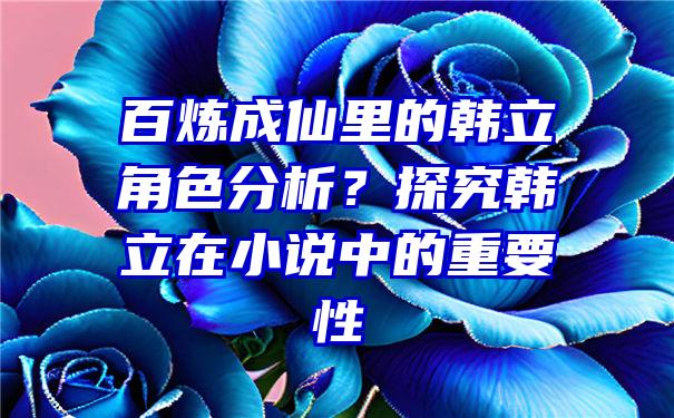 百炼成仙里的韩立角色分析？探究韩立在小说中的重要性