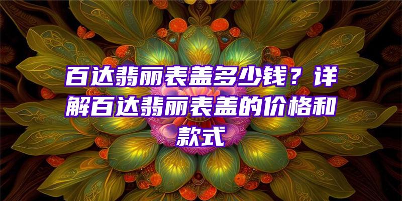 百达翡丽表盖多少钱？详解百达翡丽表盖的价格和款式