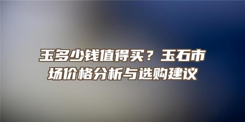 玉多少钱值得买？玉石市场价格分析与选购建议