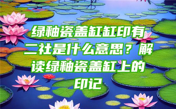 绿釉瓷盖缸缸印有二社是什么意思？解读绿釉瓷盖缸上的印记