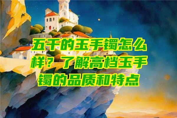 五千的玉手镯怎么样？了解高档玉手镯的品质和特点