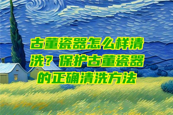 古董瓷器怎么样清洗？保护古董瓷器的正确清洗方法