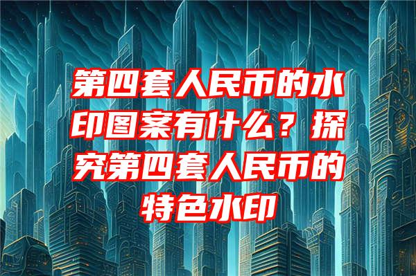 第四套人民币的水印图案有什么？探究第四套人民币的特色水印