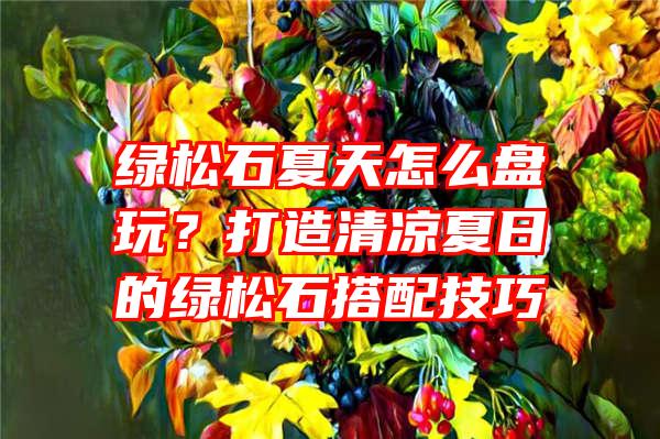 绿松石夏天怎么盘玩？打造清凉夏日的绿松石搭配技巧