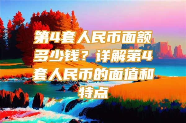 第4套人民币面额多少钱？详解第4套人民币的面值和特点