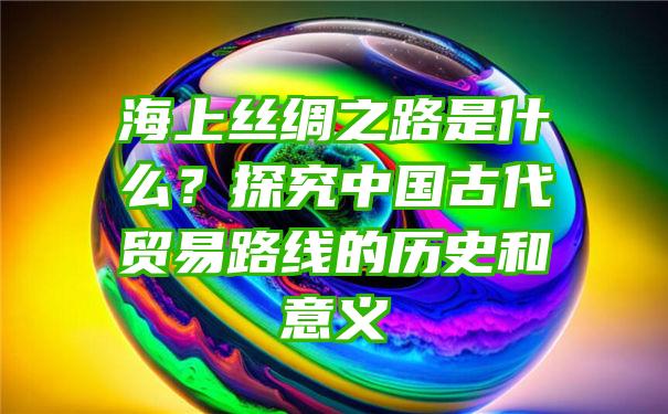 海上丝绸之路是什么？探究中国古代贸易路线的历史和意义