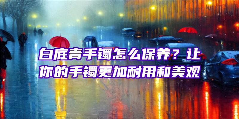 白底青手镯怎么保养？让你的手镯更加耐用和美观