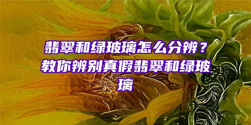 翡翠和绿玻璃怎么分辨？教你辨别真假翡翠和绿玻璃