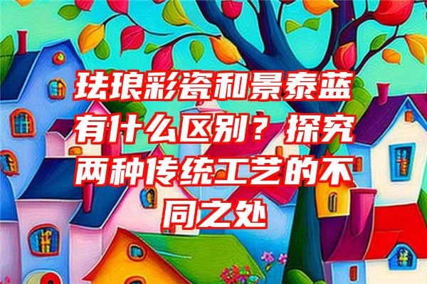 珐琅彩瓷和景泰蓝有什么区别？探究两种传统工艺的不同之处