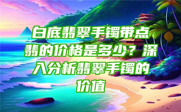 白底翡翠手镯带点翡的价格是多少？深入分析翡翠手镯的价值