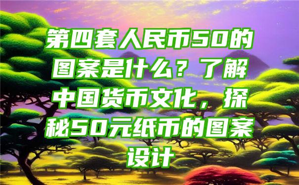 第四套人民币50的图案是什么？了解中国货币文化，探秘50元纸币的图案设计