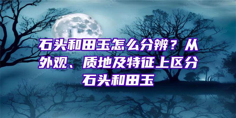 石头和田玉怎么分辨？从外观、质地及特征上区分石头和田玉