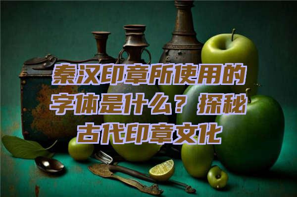 秦汉印章所使用的字体是什么？探秘古代印章文化